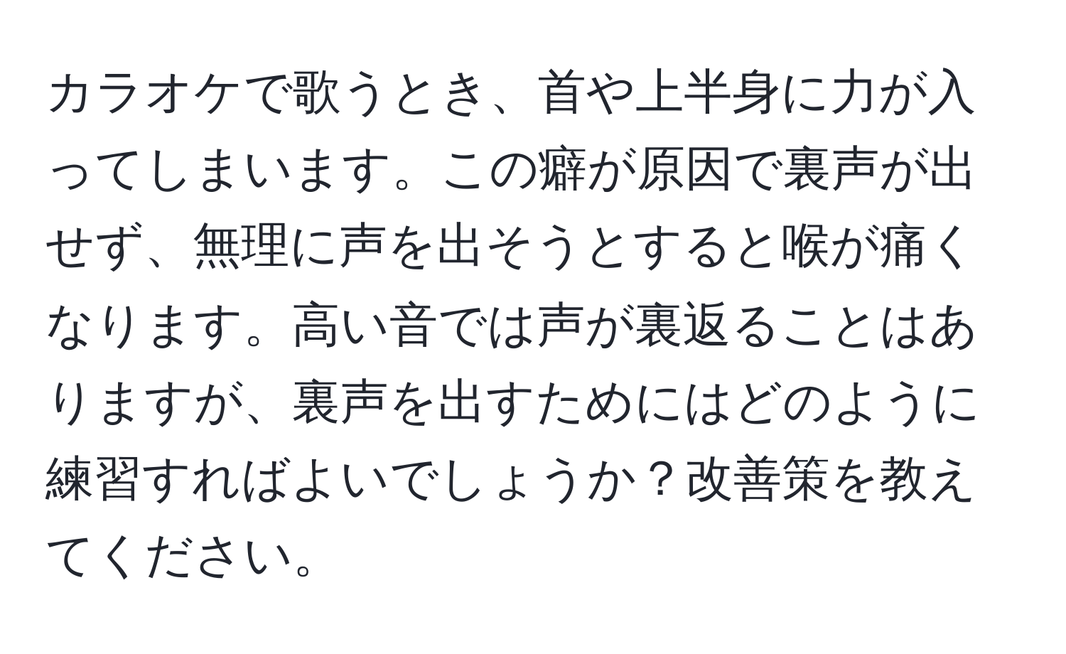 カラオケで歌うとき、首や上半身に力が入ってしまいます。この癖が原因で裏声が出せず、無理に声を出そうとすると喉が痛くなります。高い音では声が裏返ることはありますが、裏声を出すためにはどのように練習すればよいでしょうか？改善策を教えてください。