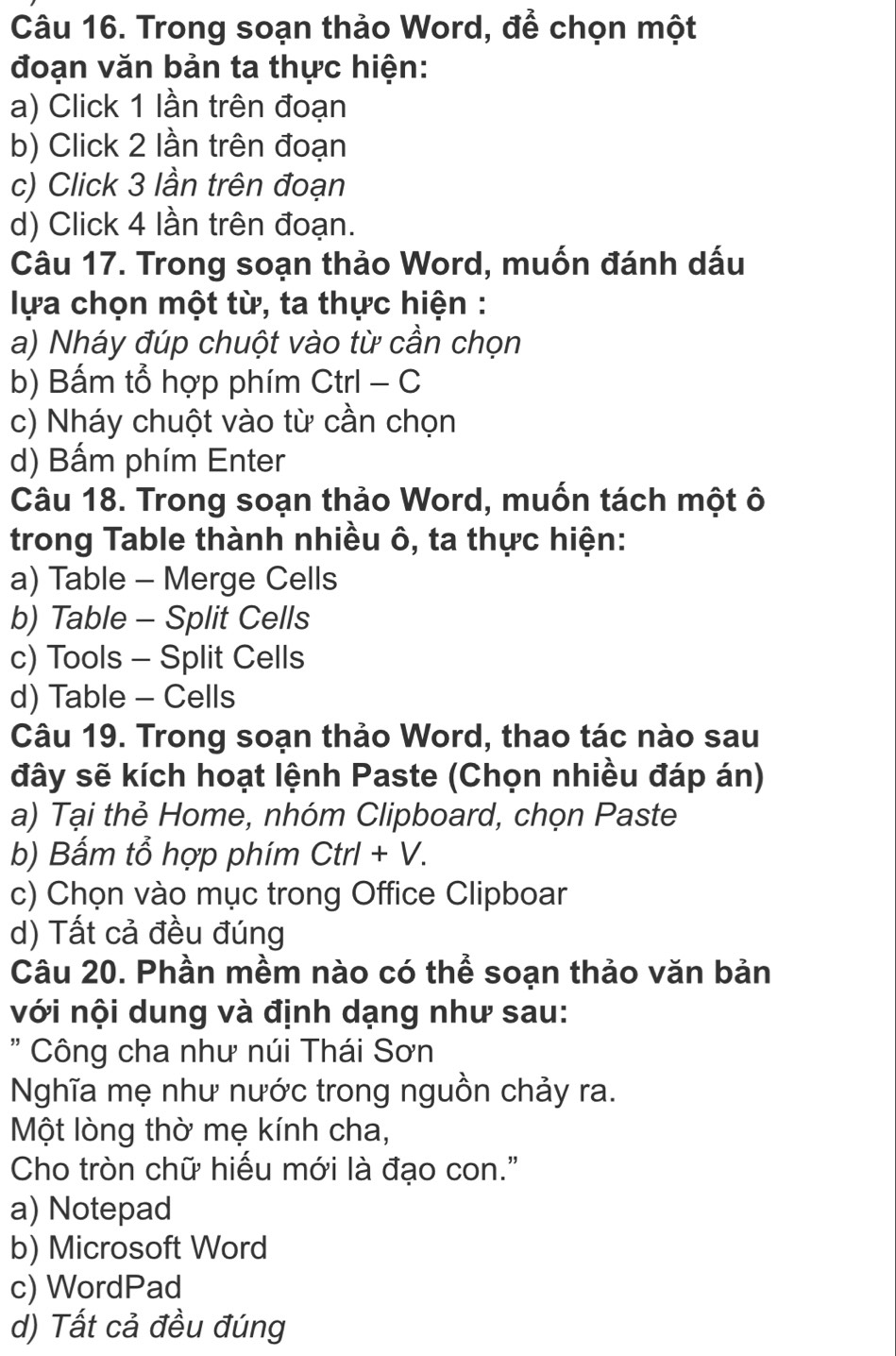 Trong soạn thảo Word, để chọn một
đoạn văn bản ta thực hiện:
a) Click 1 lần trên đoạn
b) Click 2 lần trên đoạn
c) Click 3 lần trên đoạn
d) Click 4 lần trên đoạn.
Câu 17. Trong soạn thảo Word, muốn đánh dấu
lựa chọn một từ, ta thực hiện :
a) Nháy đúp chuột vào từ cần chọn
b) Bấm tổ hợp phím Ctrl - C
c) Nháy chuột vào từ cần chọn
d) Bấm phím Enter
Câu 18. Trong soạn thảo Word, muốn tách một ô
trong Table thành nhiều ô, ta thực hiện:
a) Table - Merge Cells
b) Table - Split Cells
c) Tools - Split Cells
d) Table - Cells
Câu 19. Trong soạn thảo Word, thao tác nào sau
đây sẽ kích hoạt lệnh Paste (Chọn nhiều đáp án)
a) Tại thẻ Home, nhóm Clipboard, chọn Paste
b) Bấm tổ hợp phím Ctrl+V.
c) Chọn vào mục trong Office Clipboar
d) Tất cả đều đúng
Câu 20. Phần mềm nào có thể soạn thảo văn bản
với nội dung và định dạng như sau:
" Công cha như núi Thái Sơn
Nghĩa mẹ như nước trong nguồn chảy ra.
Một lòng thờ mẹ kính cha,
Cho tròn chữ hiếu mới là đạo con."
a) Notepad
b) Microsoft Word
c) WordPad
d) Tất cả đều đúng