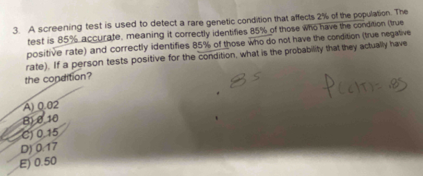 A screening test is used to detect a rare genetic condition that affects 2% of the population. The
test is 85% accurate, meaning it correctly identifies 85% of those who have the condition (true
positive rate) and correctly identifies 85% of those who do not have the condition (true negative
rate). If a person tests positive for the condition, what is the probability that they actually have
the condition?
A) 0.02
B) 010
C) 0.15
D) 0.17
E) 0.50