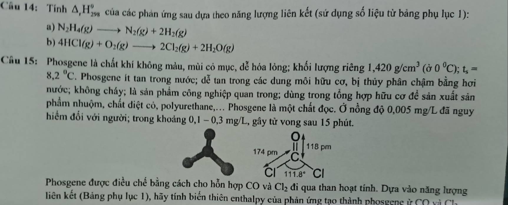 Tính △ _rH_(298)^o của các phản ứng sau dựa theo năng lượng liên kết (sứ dụng số liệu từ bảng phụ lục 1): 
a) N_2H_4(g)to N_2(g)+2H_2(g)
b) 4HCl(g)+O_2(g)to 2Cl_2(g)+2H_2O(g)
Câu 15: Phosgene là chất khí không màu, mùi cỏ mục, dễ hóa lỏng; khối lượng riêng 1,420g/cm^3 16 γ 0^0C); t_s=
8,2°C. Phosgene ít tan trong nước; dễ tan trong các dung môi hữu cơ, bị thủy phân chậm bằng hơi 
hước; không cháy; là sản phẩm công nghiệp quan trong; dùng trong tổng hợp hữu cơ đề sản xuất sản 
phẩm nhuộm, chất diệt cỏ, polyurethane,... Phosgene là một chất đọc. Ở nồng độ 0,005 mg/L đã nguy 
hiểm đổi với người; trong khoảng 0, 1 - 0,3 mg/L, gây tử vong sau 15 phút. 
o 
| 118 pm 
174 pm C 
Cl 111.8° CI 
Phosgene được điều chế bằng cách cho hỗn hợp CO và Cl_2 đi qua than hoạt tính. Dựa vào năng lượng 
liên kết (Bảng phụ lục 1), hãy tính biến thiên enthalpy của phản ứng tạo thành phosgene ỳ CO và Ch