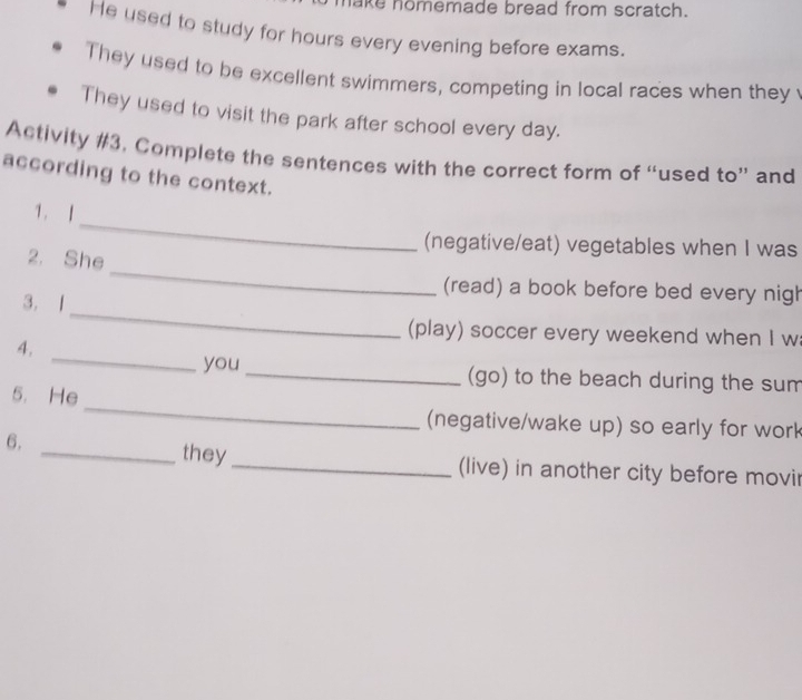 ake nomemade bread from scratch.
He used to study for hours every evening before exams.
They used to be excellent swimmers, competing in local races when they 
They used to visit the park after school every day.
Activity #3. Complete the sentences with the correct form of “used to” and
according to the context.
_
1. 1
(negative/eat) vegetables when I was
_
2. She
_
(read) a book before bed every nigh
3. 1
_
(play) soccer every weekend when I w
4.
you _(go) to the beach during the sum
_
5. He
(negative/wake up) so early for work
6. _they _(live) in another city before movir