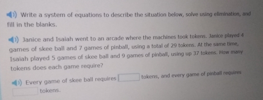 Write a system of equations to describe the situation below, solve using elimination, and 
fill in the blanks. 
Janice and Isaiah went to an arcade where the machines took tokens. Janice played 4
games of skee ball and 7 games of pinball, using a total of 29 tokens. At the same time, 
Isaiah played 5 games of skee ball and 9 games of pinball, using up 37 tokens. How many 
tokens does each game require? 
)) Every game of skee ball requires tokens, and every game of pinball requires 
tokens.