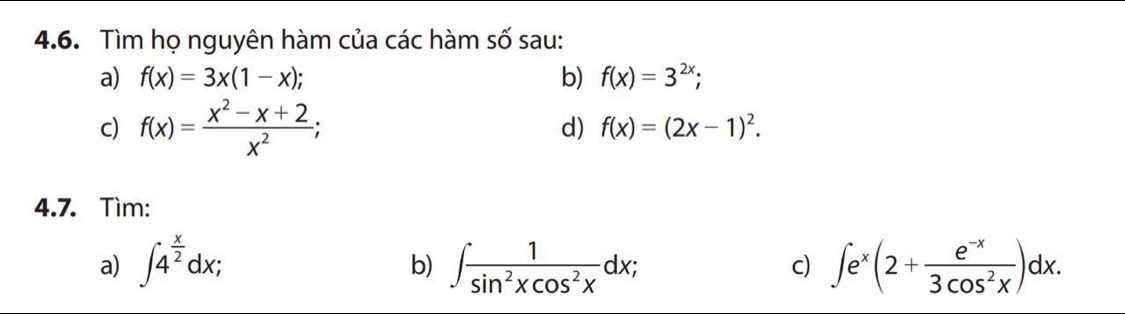 Tìm họ nguyên hàm của các hàm số sau: 
a) f(x)=3x(1-x); b) f(x)=3^(2x); 
c) f(x)= (x^2-x+2)/x^2 ; 
d) f(x)=(2x-1)^2. 
4.7. Tìm: 
a) ∈t 4^(frac x)2dx; ∈t  1/sin^2xcos^2x dx; ∈t e^x(2+ (e^(-x))/3cos^2x )dx. 
b) 
c)