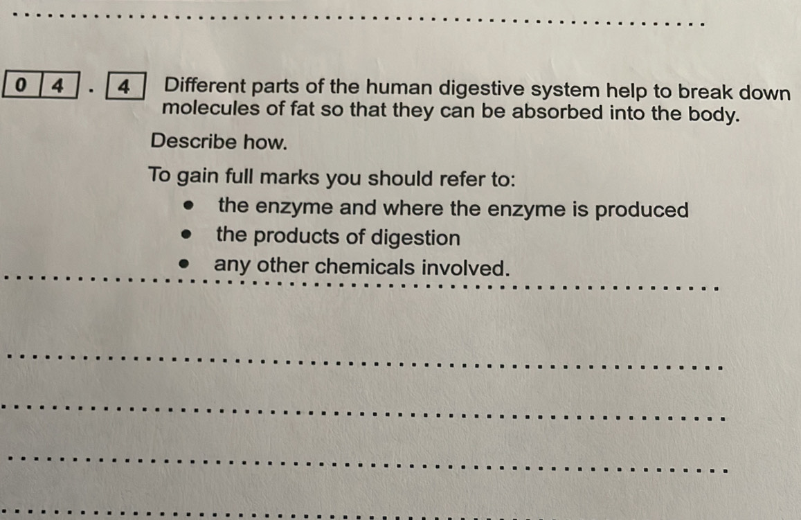 0 4 . 4 Different parts of the human digestive system help to break down 
molecules of fat so that they can be absorbed into the body. 
Describe how. 
To gain full marks you should refer to: 
the enzyme and where the enzyme is produced 
the products of digestion 
_ 
_ 
_ 
any other chemicals involved. 
_ 
_ 
_ 
_