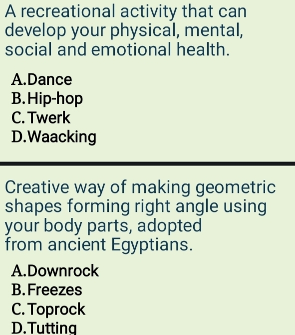 A recreational activity that can
develop your physical, mental,
social and emotional health.
A.Dance
B. Hip-hop
C. Twerk
D.Waacking
Creative way of making geometric
shapes forming right angle using
your body parts, adopted
from ancient Egyptians.
A.Downrock
B. Freezes
C. Toprock
D.Tutting