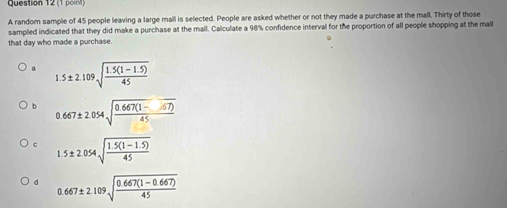 A random sample of 45 people leaving a large mall is selected. People are asked whether or not they made a purchase at the mall. Thirty of those
sampled indicated that they did make a purchase at the mall. Calculate a 98% confidence interval for the proportion of all people shopping at the mall
that day who made a purchase.
a 1.5± 2.109sqrt(frac 1.5(1-1.5))45
b 0.667± 2.054sqrt(frac 0.667(1- 67))45
c 1.5± 2.054sqrt(frac 1.5(1-1.5))45
d 0.667± 2.109sqrt(frac 0.667(1-0.667))45