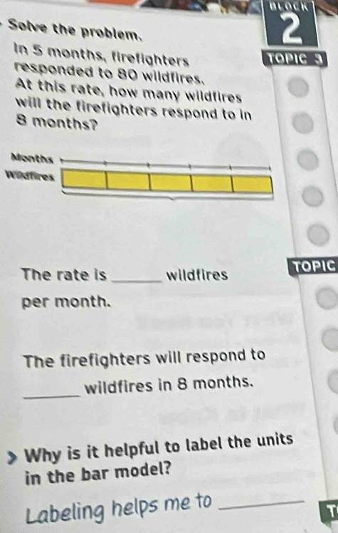 Solve the problem. 
2 
In 5 months, firefighters TOPIC 3
responded to 80 wildfires. 
At this rate, how many wildfires 
will the firefighters respond to in
8 months? 
Wildfires 
The rate is _wildfires TOPIC 
per month. 
The firefighters will respond to 
_ 
wildfires in 8 months. 
Why is it helpful to label the units 
in the bar model? 
Labeling helps me to_ 
T