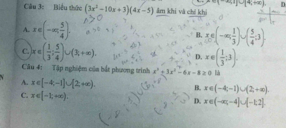 x∈ (-∈fty ,1]∪ [4;+∈fty ). D.
Câu 3: Biểu thức (3x^2-10x+3)(4x-5) âm khi và chỉ khi
A. x∈ (-∈fty ; 5/4 ). B. x∈ (-∈fty ; 1/3 )∪ ( 5/4 ;3).
C. |x∈ ( 1/3 ; 5/4 )∪ (3;+∈fty ).
D. x∈ ( 1/3 ;3). 
Câu 4: Tập nghiệm của bất phương trình x^3+3x^2-6x-8≥ 0 là
V x∈ [-4;-1]∪ [2;+∈fty ). 
A.
B. x∈ (-4;-1)∪ (2;+∈fty ).
C. x∈ [-1;+∈fty ).
D. x∈ (-∈fty ;-4]∪ [-1;2].