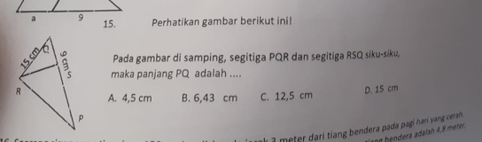 Perhatikan gambar berikut ini!
Pada gambar di samping, segitiga PQR dan segitiga RSQ siku-siku,
maka panjang PQ adalah ....
A. 4,5 cm B. 6,43 cm C. 12,5 cm
D. 15 cm
1 a meter dari tiang bendera pada pagi harí yang ceran