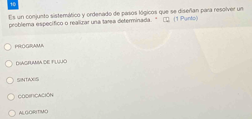 Es un conjunto sistemático y ordenado de pasos lógicos que se diseñan para resolver un
problema específico o realizar una tarea determinada. * τ (1 Punto)
PROGRAMA
DIAGRAMA DE FLUJO
SINTAXIS
Codificación
ALGORITMO