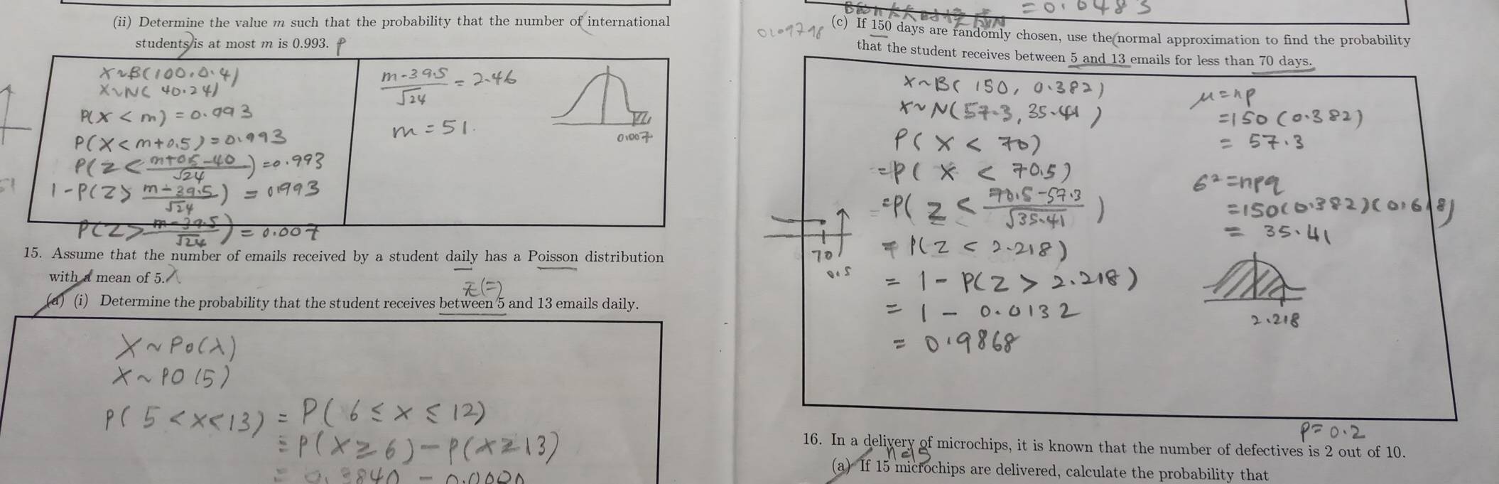 (ii) Determine the value m such that the probability that the number of international c) If 150 days are randomly chosen, use the normal approximation to find the probability 
students is at most m is 0.993. 
that the student receives between 5 and 13 emails for less than 70 days.
0100
15. Assume that the number of emails received by a student daily has a Poisson distribution
70
with a mean of 
(a) (i) Determine the probability that the student receives between 5 and 13 emails daily. 
16. In a delivery of microchips, it is known that the number of defectives is 2 out of 10. 
(a) If 15 microchips are delivered, calculate the probability that