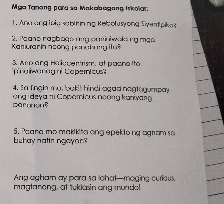 Mga Tanong para sa Makabagong Iskolar: 
1. Ano ang ibig sabihin ng Rebolusyong Siyentipiko? 
2. Paano nagbago ang paniniwala ng mga 
Kanluranin noong panahong ito? 
3. Ano ang Heliocentrism, at paano ito 
ipinaliwanag ni Copernicus? 
4. Sa tingin mo, bakit hindi agad nagtagumpay 
ang ideya ni Copernicus noong kaniyang 
panahon? 
5. Paano mo makikita ang epekto ng agham sa 
buhay natin ngayon? 
Ang agham ay para sa lahat--maging curious, 
magtanong, at tuklasin ang mundo!