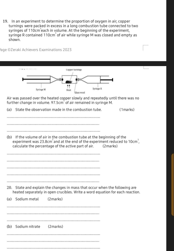 In an experiment to determine the proportion of oxygen in air, copper 
turnings were packed in excess in a long combustion tube connected to two 
syringes of 110cm^3 each in volume. At the beginning of the experiment, 
syringe R contained 110cm^3 of air while syringe M was closed and empty as 
shown. 
Page ©Zeraki Achievers Examinations 2023 
Copper turnings 
Syringe M 
Glass wool 
Air was passed over the heated copper slowly and repeatedly until there was no 
further change in volume. 97.5cm² of air remained in syringe M. 
(a) State the observation made in the combustion tube. (1marks) 
_ 
_ 
_ 
(b) If the volume of air in the combustion tube at the beginning of the 
experiment was 23.8cm^3 and at the end of the experiment reduced to 10cm^3, 
calculate the percentage of the active part of air. (2marks) 
_ 
_ 
_ 
_ 
_ 
20. State and explain the changes in mass that occur when the following are 
heated separately in open crucibles. Write a word equation for each reaction. 
(a) Sodium metal (2marks) 
_ 
_ 
_ 
(b) Sodium nitrate (2marks) 
_ 
_ 
_