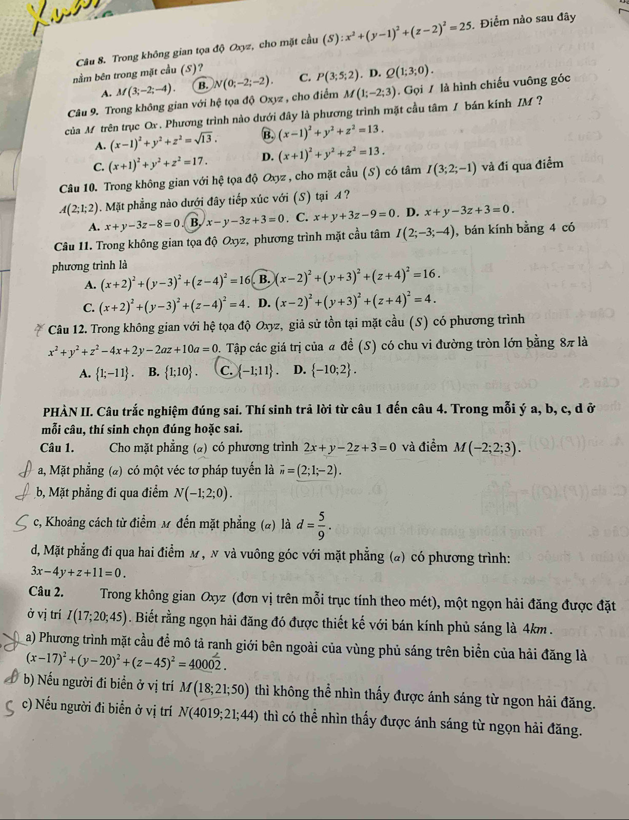 Trong không gian tọa độ Oxyz, cho mặt cầu (S):x^2+(y-1)^2+(z-2)^2=25 Điểm nào sau đây
nằm bên trong mặt cầu (S)?
A. M(3;-2;-4). B. N(0;-2;-2). C. P(3;5;2). D. Q(1;3;0).
Câu 9. Trong không gian với hệ tọa độ Oxyz , cho điểm M(1;-2;3). Gọi / là hình chiếu vuông góc
của Mỹ trên trục Ox . Phương trình nào dưới đây là phương trình mặt cầu tâm / bán kính IM  ?
A. (x-1)^2+y^2+z^2=sqrt(13). B. (x-1)^2+y^2+z^2=13.
C. (x+1)^2+y^2+z^2=17. D. (x+1)^2+y^2+z^2=13.
Câu 10. Trong không gian với hệ tọa độ Oxyz , cho mặt cầu (S) có tâm I(3;2;-1) và đi qua điểm
A(2;1;2). Mặt phẳng nào dưới đây tiếp xúc với (S) tại A ?
A. x+y-3z-8=0 B. x-y-3z+3=0. C. x+y+3z-9=0. D. x+y-3z+3=0.
Câu 11. Trong không gian tọa độ Oxyz, phương trình mặt cầu tâm I(2;-3;-4) , bán kính bằng 4 có
phương trình là
A. (x+2)^2+(y-3)^2+(z-4)^2=16 B. (x-2)^2+(y+3)^2+(z+4)^2=16.
C. (x+2)^2+(y-3)^2+(z-4)^2=4 D. (x-2)^2+(y+3)^2+(z+4)^2=4.
Câu 12. Trong không gian với hệ tọa độ Oxyz, giả sử tồn tại mặt cầu (S) có phương trình
x^2+y^2+z^2-4x+2y-2az+10a=0 1. Tập các giá trị của # để (S) có chu vi đường tròn lớn bằng 8π là
A.  1;-11 B.  1;10 . C.  -1;11 D.  -10;2 .
PHÀN II. Câu trắc nghiệm đúng sai. Thí sinh trả lời từ câu 1 đến câu 4. Trong mỗi ý a, b, c, d ở
mỗi câu, thí sinh chọn đúng hoặc sai.
Câu 1.  Cho mặt phẳng (a) có phương trình 2x+y-2z+3=0 và điểm M(-2;2;3).
a, Mặt phẳng (@) có một véc tơ pháp tuyến là vector n=(2;1;-2).
b, Mặt phẳng đi qua điểm N(-1;2;0).
c, Khoảng cách từ điểm M đến mặt phẳng (α) là d= 5/9 .
d, Mặt phẳng đi qua hai điểm м , N và vuông góc với mặt phẳng (a) có phương trình:
3x-4y+z+11=0.
Câu 2.  Trong không gian Oxyz (đơn vị trên mỗi trục tính theo mét), một ngọn hải đăng được đặt
ở vị trí I(17;20;45). Biết rằng ngọn hải đăng đó được thiết kế với bán kính phủ sáng là 4km .
a) Phương trình mặt cầu để mô tả ranh giới bên ngoài của vùng phủ sáng trên biển của hải đăng là
(x-17)^2+(y-20)^2+(z-45)^2=40002.
b) Nếu người đi biển ở vị trí M(18;21;50) thì không thể nhìn thấy được ánh sáng từ ngon hải đăng.
c) Nếu người đi biển ở vị trí N(4019;21;44) thì có thể nhìn thấy được ánh sáng từ ngọn hải đăng.