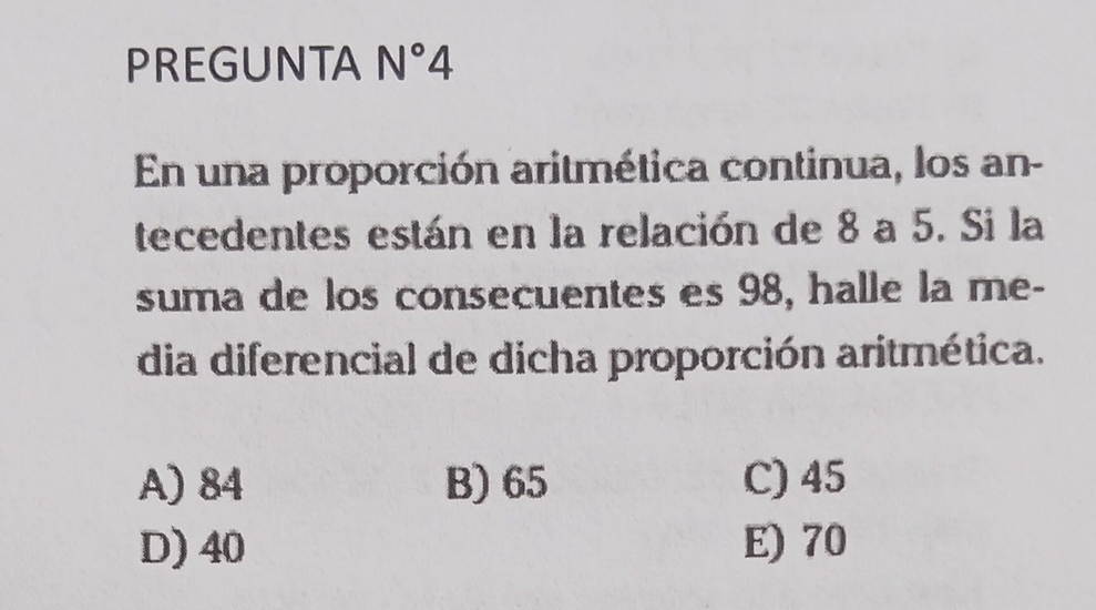 PREGUNTA N°4 
En una proporción aritmética continua, los an-
tecedentes están en la relación de 8 a 5. Si la
suma de los consecuentes es 98, halle la me-
dia diferencial de dicha proporción aritmética.
A) 84 B) 65 C) 45
D) 40 E) 70