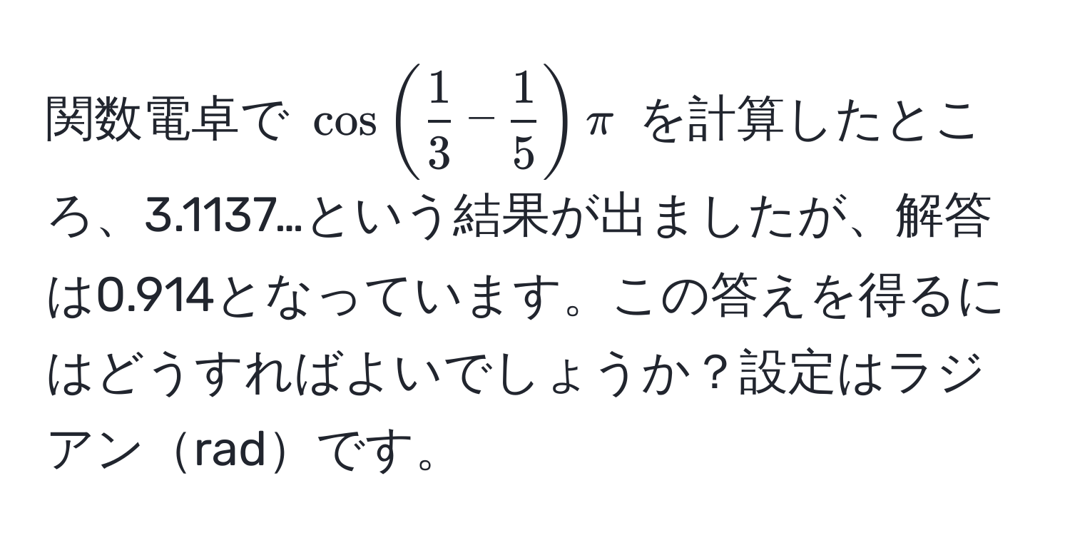 関数電卓で $cos( 1/3 - 1/5 ) π$ を計算したところ、3.1137…という結果が出ましたが、解答は0.914となっています。この答えを得るにはどうすればよいでしょうか？設定はラジアンradです。