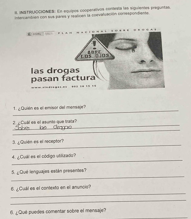 INSTRUCCIONES: En equipos cooperativos contesta las siguientes preguntas. 
Intercambien con sus pares y realicen la coevaluación correspondiente. 
_ 
1. ¿Quién es el emisor del mensaje? 
_ 
2. ¿Cuál es el asunto que trata? 
_ 
_ 
3. ¿Quién es el receptor? 
_ 
4. ¿Cuál es el código utilizado? 
_ 
5. ¿Qué lenguajes están presentes? 
_ 
6. ¿Cuál es el contexto en el anuncio? 
_ 
6. ¿Qué puedes comentar sobre el mensaje? 
_