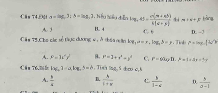 Câu 74.Đật a=log _33:b=log _53. Nếu biểu diễn log _645= (a(m+nb))/b(a+p)  thì m+n+p bảng
A. 3 B. 4 C. 6 D. -3
Câu 75.Cho các số thực dương a, b thỏa mãn log _3a=x, log _3b=y. Tinh P=log _-1(3a^2b
A. P=3x^4y^5 B. P=3+x^4+y^5 C. P=60xy D. P=1+4x+5y
Câu 76.Biết log _63=a, log _65=b. Tính log _35 theo a, b
B.
A.  b/a   b/1+a  C.  b/1-a  D.  b/a-1 