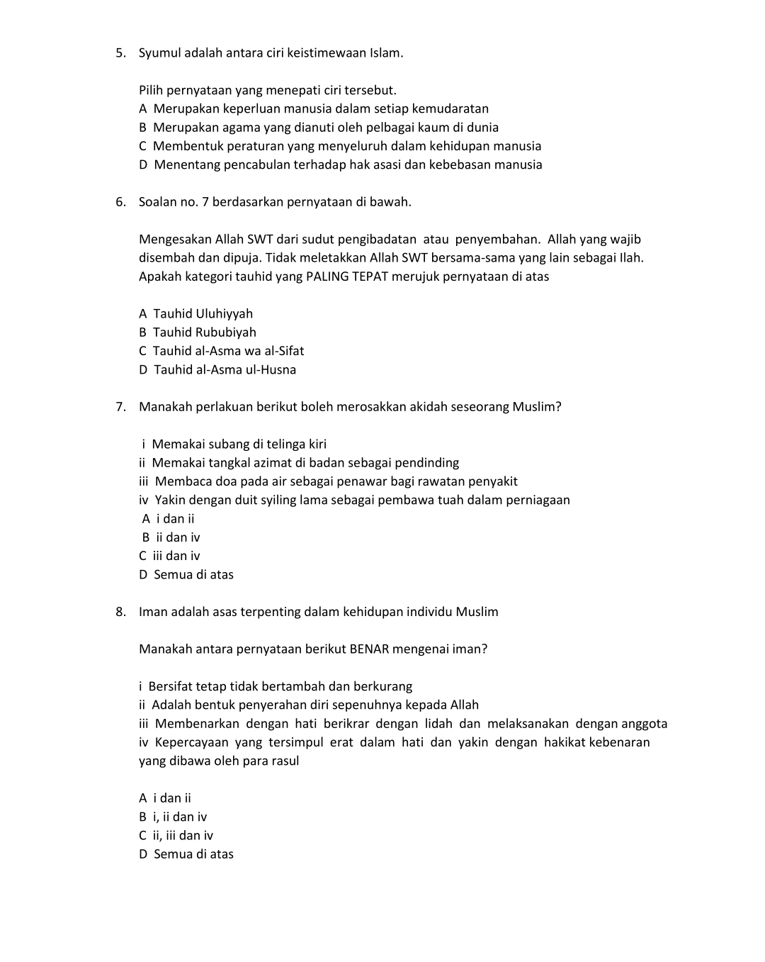 Syumul adalah antara ciri keistimewaan Islam.
Pilih pernyataan yang menepati ciri tersebut.
A Merupakan keperluan manusia dalam setiap kemudaratan
B Merupakan agama yang dianuti oleh pelbagai kaum di dunia
C Membentuk peraturan yang menyeluruh dalam kehidupan manusia
D Menentang pencabulan terhadap hak asasi dan kebebasan manusia
6. Soalan no. 7 berdasarkan pernyataan di bawah.
Mengesakan Allah SWT dari sudut pengibadatan atau penyembahan. Allah yang wajib
disembah dan dipuja. Tidak meletakkan Allah SWT bersama-sama yang lain sebagai Ilah.
Apakah kategori tauhid yang PALING TEPAT merujuk pernyataan di atas
A Tauhid Uluhiyyah
B Tauhid Rububiyah
C Tauhid al-Asma wa al-Sifat
D Tauhid al-Asma ul-Husna
7. Manakah perlakuan berikut boleh merosakkan akidah seseorang Muslim?
i Memakai subang di telinga kiri
ii Memakai tangkal azimat di badan sebagai pendinding
iii Membaca doa pada air sebagai penawar bagi rawatan penyakit
iv Yakin dengan duit syiling lama sebagai pembawa tuah dalam perniagaan
A i danii
B ii dan iv
C iii dan iv
D Semua di atas
8. Iman adalah asas terpenting dalam kehidupan individu Muslim
Manakah antara pernyataan berikut BENAR mengenai iman?
i Bersifat tetap tidak bertambah dan berkurang
i Adalah bentuk penyerahan diri sepenuhnya kepada Allah
iii Membenarkan dengan hati berikrar dengan lidah dan melaksanakan dengan anggota
iv Kepercayaan yang tersimpul erat dalam hati dan yakin dengan hakikat kebenaran
yang dibawa oleh para rasul
A i dan ii
B i, ii dan iv
C ii, iii dan iv
D Semua di atas
