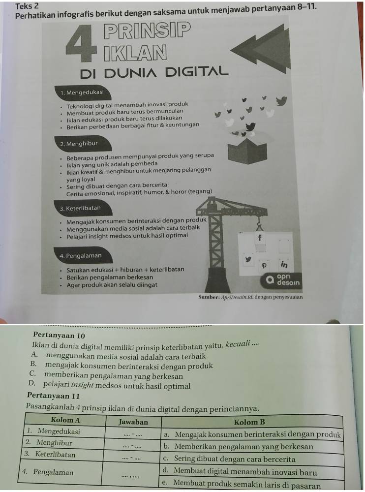 Teks 2
Perhatikan infografis berikut dengan saksama untuk menjawab pertanyaan 8-11.
PRINSIP
CKLAN
DI DUNIA DIGITAL
1. Mengedukasi
Teknologi digital menambah inovasi produk
Membuat produk baru terus bermunculan
Iklan edukasi produk baru terus dilakukan
Berikan perbedaan berbagai fitur & keuntungan
2. Menghibur
Beberapa produsen mempunyai produk yang serupa
Iklan yang unik adalah pembeda
Iklan kreatif & menghibur untuk menjaring pelanggan
yang loyal
Sering dibuat dengan cara bercerita:
Cerita emosional, inspiratif, humor, & horor (tegang)
3. Keterlibatan
Mengajak konsumen berinteraksi dengan produk
Menggunakan media sosial adalah cara terbaik
Pelajari insight medsos untuk hasil optimal
f
4. Pengalaman
in
Satukan edukasi + hiburan + keterlibatan
Berikan pengalaman berkesan apri
Agar produk akan selalu diingat desain
Sumber: ApriDesain.id, dengan penyesuaian
Pertanyaan 10
Iklan di dunia digital memiliki prinsip keterlibatan yaitu, kecudli ....
A. menggunakan media sosial adalah cara terbaik
B. mengajak konsumen berinteraksi dengan produk
C. memberikan pengalaman yang berkesan
D. pelajari insight medsos untuk hasil optimal
Pertanyaan 11
Pasangkanlah 4 prinsip