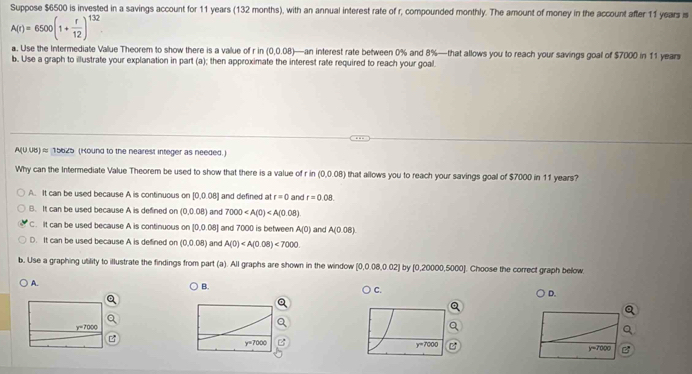 Suppose $6500 is invested in a savings account for 11 years (132 months), with an annual interest rate of r, compounded monthly. The amount of money in the account after 11 years is
A(r)=6500(1+ r/12 )^132.
a. Use the Intermediate Value Theorem to show there is a value of r in (0,0.08)—an interest rate between 0% and 8%—that allows you to reach your savings goal of $7000 in 11 years
b. Use a graph to illustrate your explanation in part (a); then approximate the interest rate required to reach your goal.
A(0.08)approx 15625 (Hound to the nearest integer as needed.)
Why can the Intermediate Value Theorem be used to show that there is a value of r in (0,0.08) that allows you to reach your savings goal of $7000 in 11 years?
A. It can be used because A is continuous on 0.008 ] and defined at r=0 and r=0.08.
B. It can be used because A is defined on (0.0.08) and 7000
C. It can be used because A is continuous on 10.0.08 and 7000 is between A(0) and A(0.08)
D. It can be used because A is defined on (0,0.08) and A(0)<7000</tex>
b. Use a graphing utility to illustrate the findings from part (a). All graphs are shown in the window [0,0.08,0.02] by [0,20000,5000]. Choose the correct graph below.
A.
B.
C.
D.