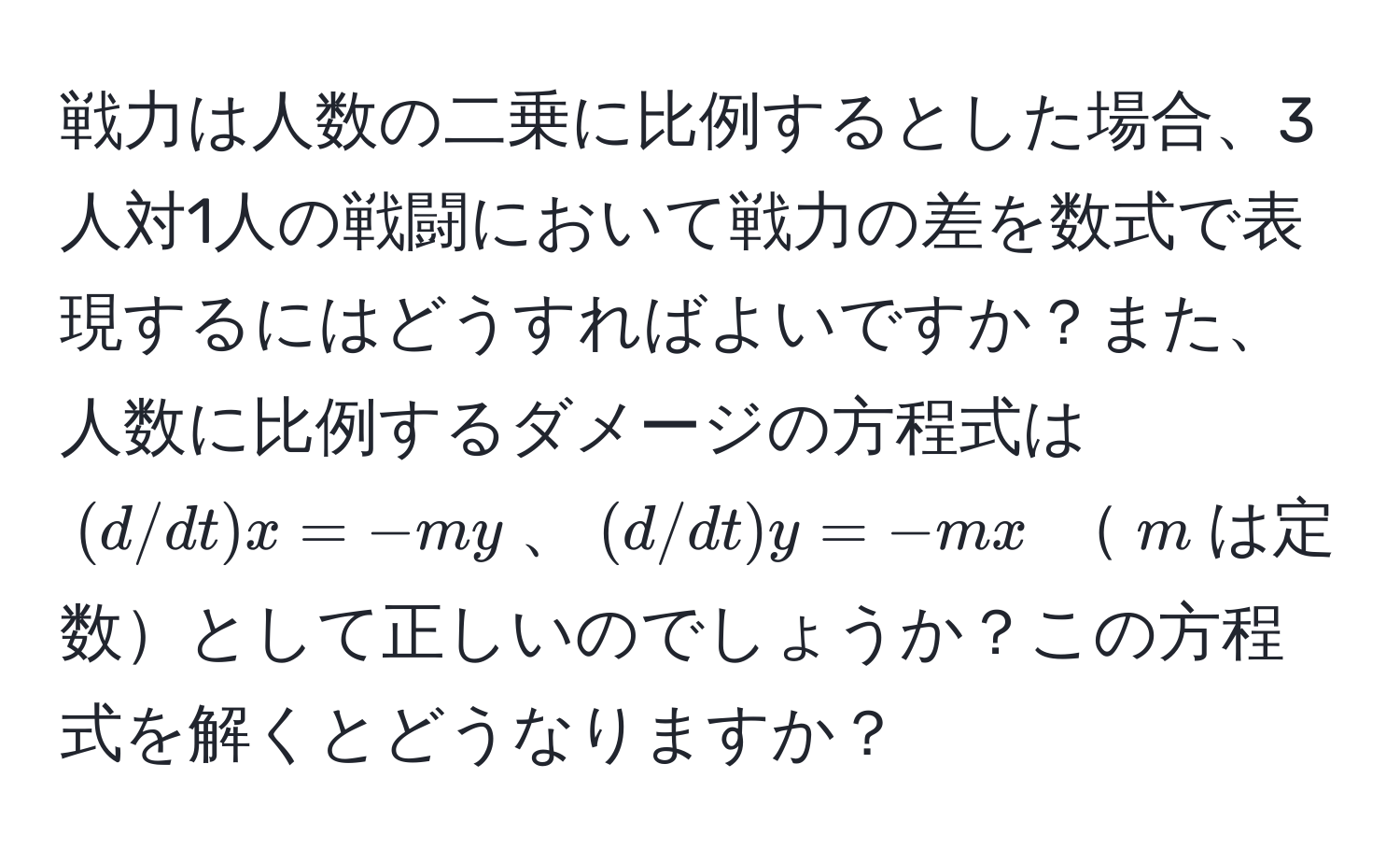 戦力は人数の二乗に比例するとした場合、3人対1人の戦闘において戦力の差を数式で表現するにはどうすればよいですか？また、人数に比例するダメージの方程式は $(d/dt)x=-my$、$(d/dt)y=-mx$ $m$は定数として正しいのでしょうか？この方程式を解くとどうなりますか？