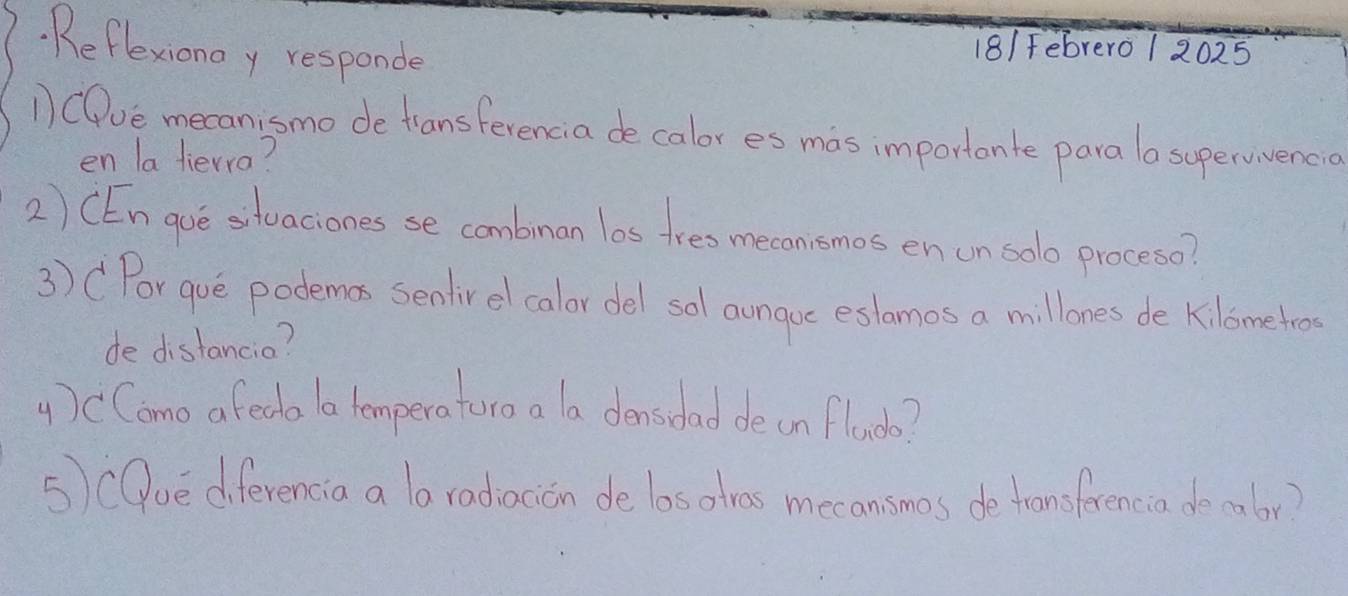 Reflexionay responde 
18/ Febrero 1 2025 
1) COve mecanismo de tansferencia de calor es mas importante para lo supervivencio 
en la liewra? 
2) CEn gue stuaciones se combinan los tres mecanismos en un solo proceso? 
3) CPor gue podemos sentirel calor del sal aungoc eslamos a millones de kilometro 
de distancia? 
4) CComo a fedo lo temperaturo a a donsodad de on flac? 
5)cOve diferencia a la radiacion de losotras mecansmos de tronsferencia do malor?