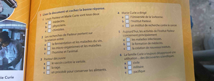 Lisez le document et cochez la bonne réponse.
1 Louis Pasteur et Marie Curie sont tous deux 4 Marie Curie a dirigé
a □ l'Université de la Sorbonne.
a □ médecins. b □ l'Institut Pasteur.
b □ physiciens.
c □ un institut de recherche contre le cancer.
C □ chimistes.
5 Aujourd’hui, les activités de l'Institut Pasteur
2 Les recherches de Pasteur portent sur
concernent principalement
la relation entre
□ la fermentation et les maladies du vin. a □ les maladies infectieuses.
b □ les micro-organismes et les maladies. b □ la formation de médecins.
c □
C □ l'homme et l'animal. la création de nouveaux instituts.
3 Pasteur découvre 6 La famille Curie a toujours désapprouvé une
a □ le vaccin contre la variole. utilisation ... des découvertes scientifiques.
a □ civile
b □ la rage. b □ militaire
C □ un procédé pour conserver les aliments. □ pacifique
C
ie Curie