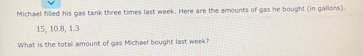 Michael filled his gas tank three times last week. Here are the amounts of gas he bought (in gallons).
15, 10. 8, 1.3
What is the total amount of gas Michael bought last week?