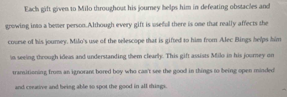 Each gift given to Milo throughout his journey helps him in defeating obstacles and 
growing into a better person.Although every gift is useful there is one that really affects the 
course of his journey. Milo's use of the telescope that is gifted to him from Alec Bings helps him 
in seeing through ideas and understanding them clearly. This gift assists Milo in his journey on 
transitioning from an ignorant bored boy who can't see the good in things to being open minded 
and creative and being able to spot the good in all things.