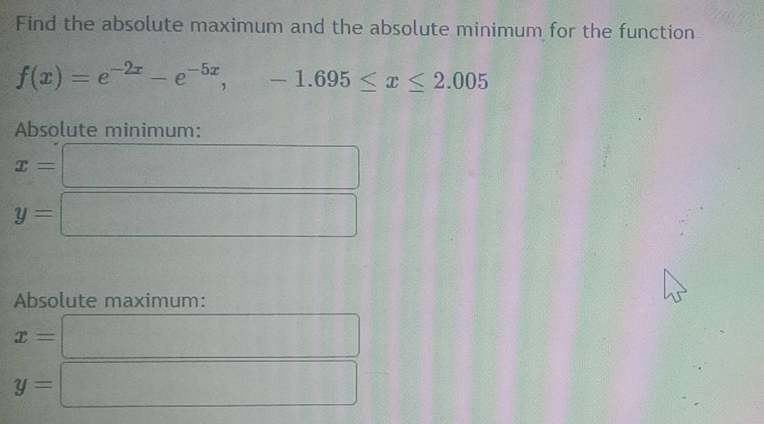 Find the absolute maximum and the absolute minimum for the function
f(x)=e^(-2x)-e^(-5x), -1.695≤ x≤ 2.005
Absolute minimum:
x=
y=
Absolute maximum:
x=
y=