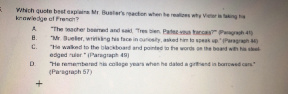 Which quote best explains Mr. Bueller's reaction when he realizes why Victor is faking his
knowledge of French?
A. "The teacher beamed and said, 'Tres bien. Parlez-yous francais?'" (Paragraph 41)
B. "Mr. Bueller, wrinkling his face in curiosity, asked him to speak up." (Paragraph 44)
C. "He walked to the blackboard and pointed to the words on the board with his steel-
edged ruler." (Paragraph 49)
D. "He remembered his college years when he dated a girlfriend in borrowed cars."
(Paragraph 57)
+