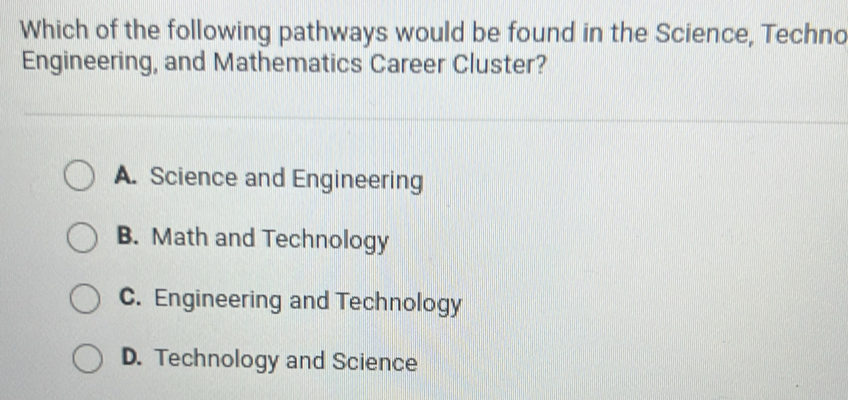 Which of the following pathways would be found in the Science, Techno
Engineering, and Mathematics Career Cluster?
A. Science and Engineering
B. Math and Technology
C. Engineering and Technology
D. Technology and Science