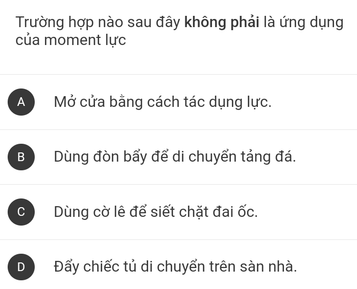 Trường hợp nào sau đây không phải là ứng dụng
của moment lực
A Mở cửa bằng cách tác dụng lực.
B Dùng đòn bẩy để di chuyển tảng đá.

Dùng cờ lê để siết chặt đai ốc.
D Đấy chiếc tủ di chuyển trên sàn nhà.