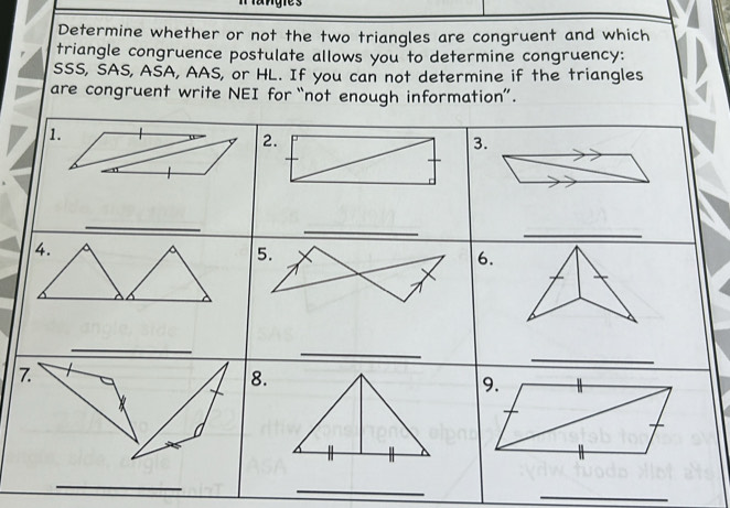 ngies 
Determine whether or not the two triangles are congruent and which 
triangle congruence postulate allows you to determine congruency: 
SSS, SAS, ASA, AAS, or HL. If you can not determine if the triangles 
are congruent write NEI for “not enough information”. 
1. 
2. 
3. 
_ 
_ 
_ 
4. 
5. 
6. 
_ 
_ 
7. 
_ 
8. 
9. 
_ 
_ 
_