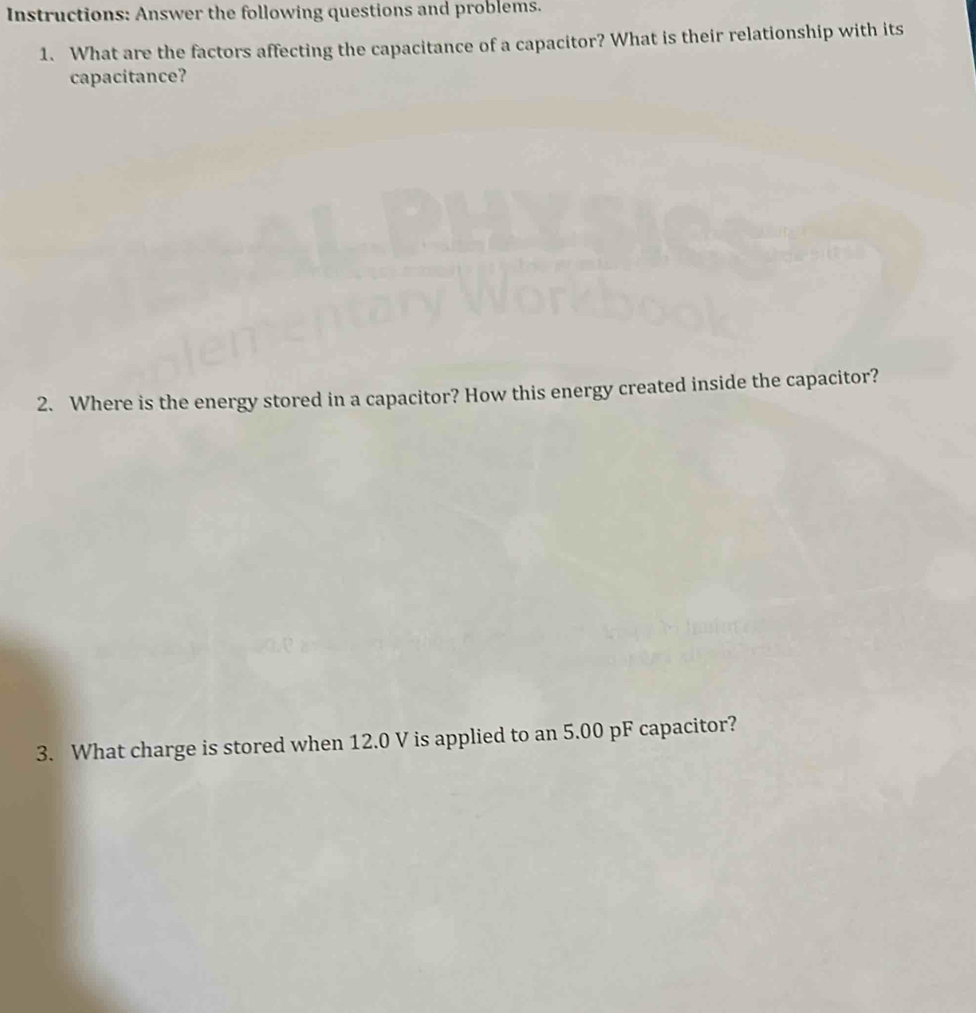 Instructions: Answer the following questions and problems. 
1. What are the factors affecting the capacitance of a capacitor? What is their relationship with its 
capacitance? 
2. Where is the energy stored in a capacitor? How this energy created inside the capacitor? 
3. What charge is stored when 12.0 V is applied to an 5.00 pF capacitor?