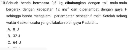 Sebuah benda bermassa 0,5 kg dihubungkan dengan tali mula-mula
bergerak dengan kecepatan 12ms^(-1) dan diperlambat dengan gaya F
sehingga benda mengalami perlambatan sebesar 2ms^(-2). Setelah selang
waktu 4 sekon usaha yang dilakukan oleh gaya F adalah...
A. 8 J
B. 32 J
C. 64 J