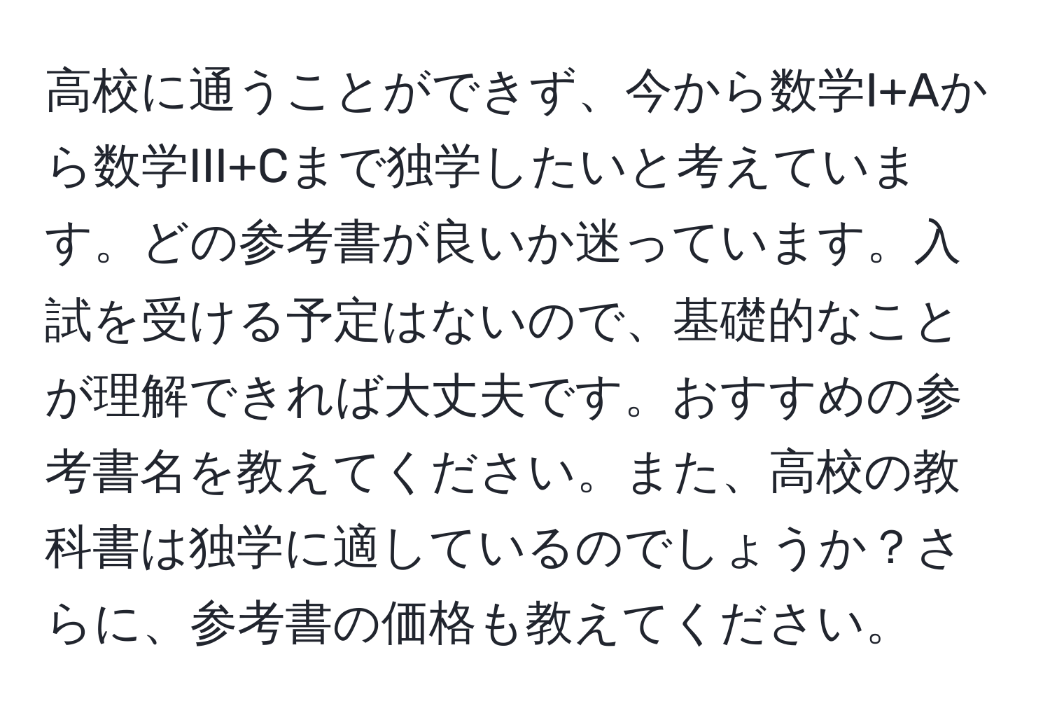 高校に通うことができず、今から数学I+Aから数学III+Cまで独学したいと考えています。どの参考書が良いか迷っています。入試を受ける予定はないので、基礎的なことが理解できれば大丈夫です。おすすめの参考書名を教えてください。また、高校の教科書は独学に適しているのでしょうか？さらに、参考書の価格も教えてください。