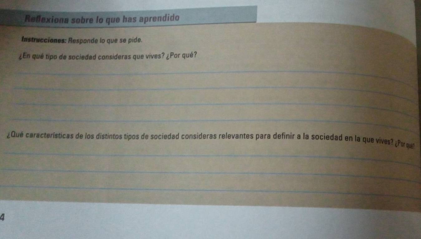 Reflexiona sobre lo que has aprendido 
Instrucciones: Responde lo que se pide. 
¿En qué tipo de sociedad consideras que vives? ¿Por qué? 
_ 
_ 
_ 
_ 
_ 
¿Qué características de los distintos tipos de sociedad consideras relevantes para definir a la sociedad en la que vives? ¿Por qué1 
_ 
_ 
4