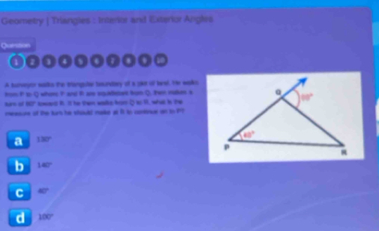 Geometry | Triangies : Interior and Exterior Angles
Question
4
A turveyor walks the tranguter tesundary of a got of lael. He was
from  to Q whors P and i are squilfetet trum Q, then aker s
tirs of 80° towodt i. It he then wals for Q ao 1, what in the
measure of the tur he should malke at ft is cotnar n to PP
a 130°
b 140°
C 40°
d 100°