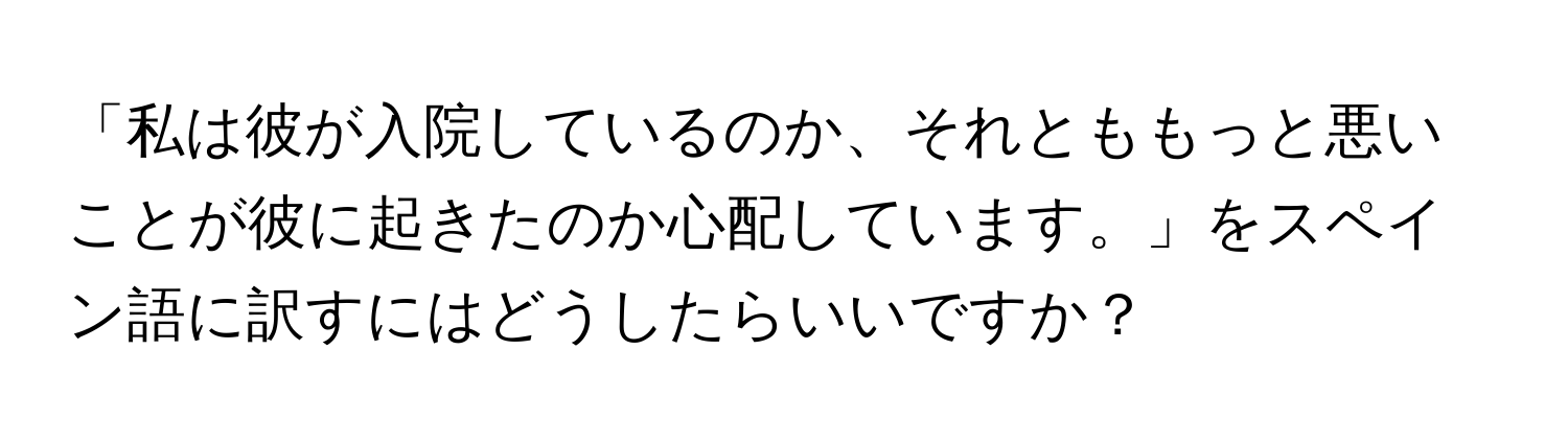 「私は彼が入院しているのか、それとももっと悪いことが彼に起きたのか心配しています。」をスペイン語に訳すにはどうしたらいいですか？