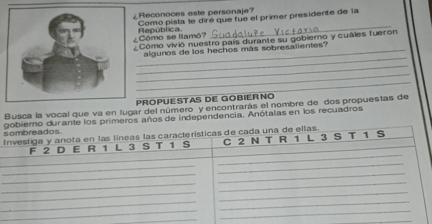 Reconoces este personaje? 
Como pista te diré que fue el primer presidente de la 
República. 
Cómo se llamó? 
_ 
Cómo vivió nuestro país durante su gobierno y cuáles fueron 
_ 
algunos de los hechos más sobresalientes? 
_ 
_ 
_ 
ROPUESTAS DE GOBIERNO 
Busca la vocal que va en lugar del número y encontrarás el nombre de dos propuestas de 
gobierno durante los primeros años de independencia. Anótalas en los recuadros 
sombreados. 
Investiga y anota en las líneas las características de cada una de ellas. 
F 2 D E R 1 L 3 S T 1 S C 2 N T R 1 L 3 S T 1 S 
_ 
_ 
_ 
_ 
_ 
_ 
_ 
_ 
__ 
__ 
_ 
_ 
_ 
_