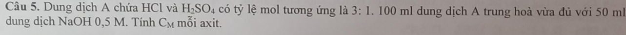 Dung dịch A chứa HCl và H_2SO_4 có tỷ lệ mol tương ứng là 3:1. 100 ml dung dịch A trung hoà vừa đủ với 50 ml
dung dịch NaOH 0,5 M. Tính C_M mỗi axit.
