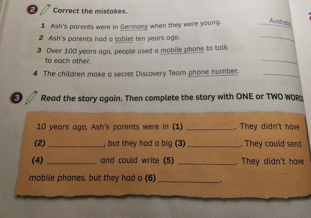 ② Correct the mistakes. 
1 Ash’s parents were in Germany when they were young. 
Australia 
2 Ash’s parents had a tablet ten years ago. 
_ 
3 Over 100 years ago, people used a mobile phone to talk 
to each other. 
_ 
4 The children make a secret Discovery Team phone number._ 
3 Read the story again. Then complete the story with ONE or TWO WORD
10 years ago, Ash's parents were in (1) _. They didn't have 
(2) _, but they had a big (3) _. They could send 
(4) _and could write (5) _. They didn't have 
mobile phones, but they had a (6)_ 
.