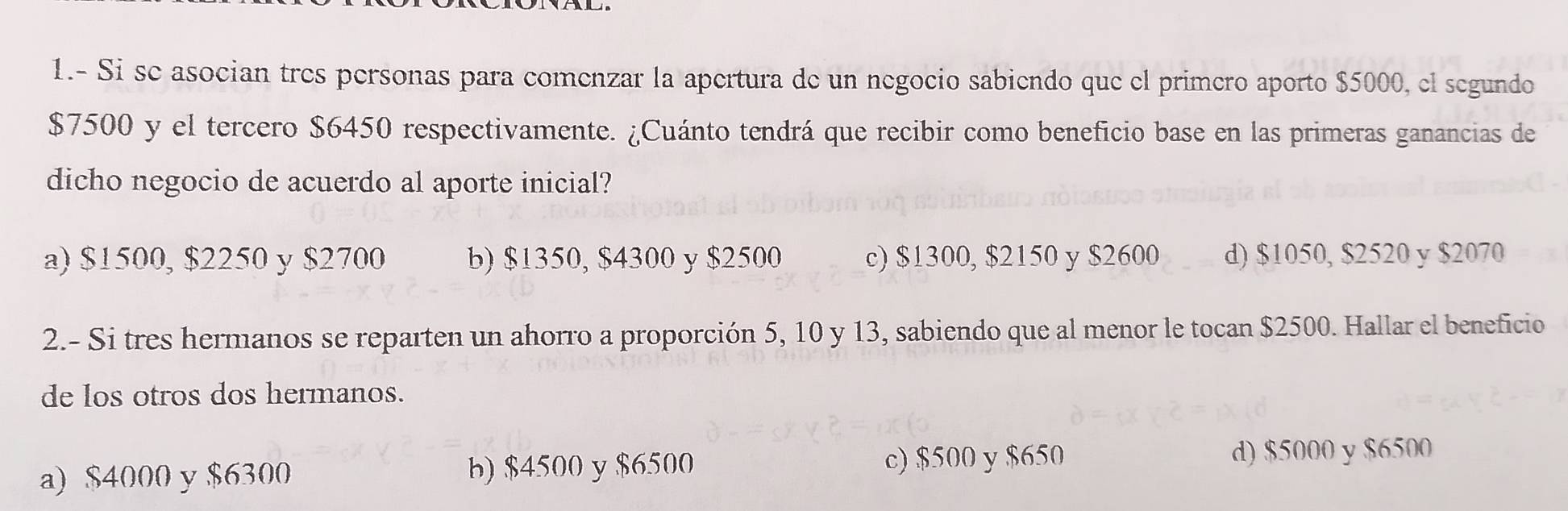 1.- Si se asocian très personas para comenzar la apertura de un negocio sabiendo que el primero aporto $5000, el segundo
$7500 y el tercero $6450 respectivamente. ¿Cuánto tendrá que recibir como beneficio base en las primeras ganancias de
dicho negocio de acuerdo al aporte inicial?
a) $1500, $2250 y $2700 b) $1350, $4300 y $2500 c) $1300, $2150 y $2600 d) $1050, $2520 y $2070
2.- Si tres hermanos se reparten un ahorro a proporción 5, 10 y 13, sabiendo que al menor le tocan $2500. Hallar el beneficio
de los otros dos hermanos.
a) $4000 y $6300 b) $4500 y $6500 c) $500 y $650 d) $5000 y $6500