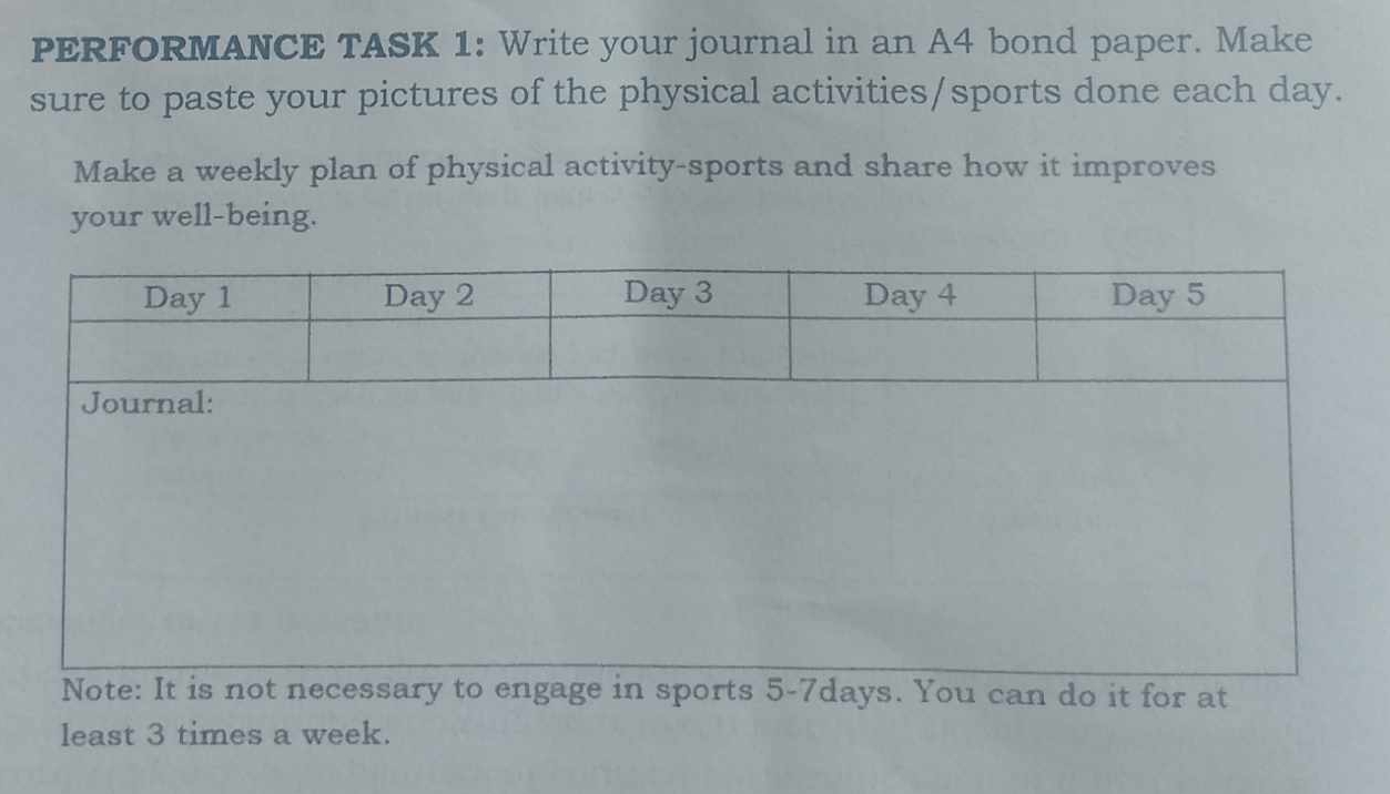 PERFORMANCE TASK 1: Write your journal in an A4 bond paper. Make 
sure to paste your pictures of the physical activities/sports done each day. 
Make a weekly plan of physical activity-sports and share how it improves 
your well-being. 
Note: It is not necessary to engage in sports 5 -7days. You can do it for at 
least 3 times a week.