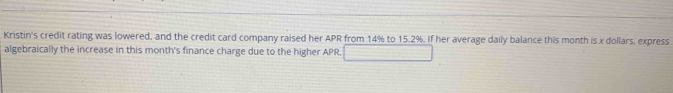 Kristin's credit rating was lowered, and the credit card company raised her APR from 14% to 15.2%. If her average daily balance this month is x dollars, express 
algebraically the increase in this month's finance charge due to the higher APR.