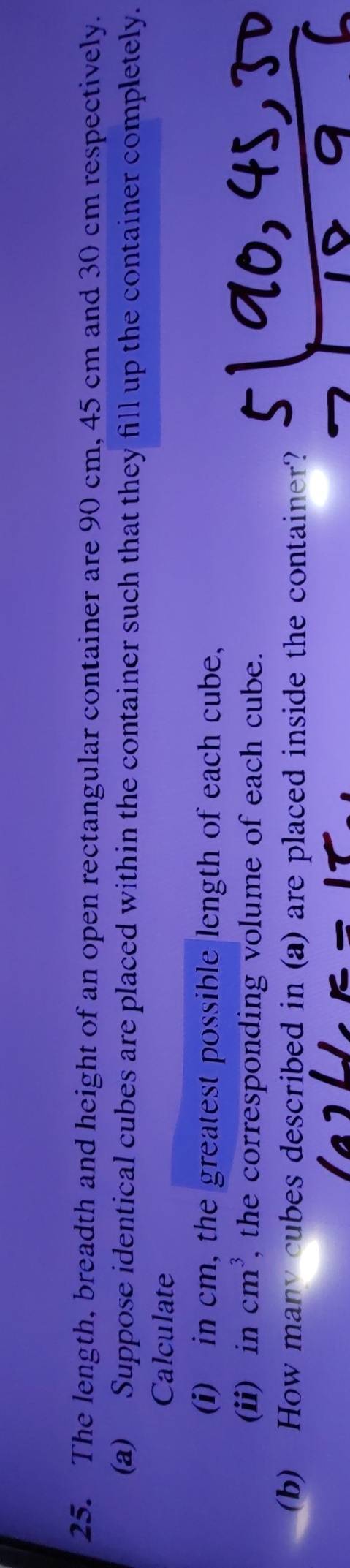 The length, breadth and height of an open rectangular container are 90 cm, 45 cm and 30 cm respectively. 
(a) Suppose identical cubes are placed within the container such that they fill up the container completely. 
Calculate 
(i) in cm, the greatest possible length of each cube, 
(ii) in cm^3, , the corresponding volume of each cube. 
(b) How many cubes described in (a) are placed inside the container?