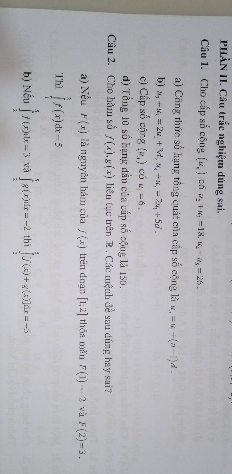 PHÀN II. Câu trắc nghiệm đúng sai. 
Câu 1. Cho cấp số cộng (u_n) có u_2+u_3=18, u_4+u_5=26. 
a) Công thức số hạng tổng quát của cấp số cộng là u_n=u_1+(n-1)d. 
b) u_2+u_3=2u_1+3d, u_4+u_5=2u_1+5d. 
c) Cấp số cộng (u_n) có u_1=6. 
d) Tổng 10 số hạng đầu của cấp số cộng là 150. 
Câu 2. Cho hàm số f(x), g(x) liên tục trên R . Các mệnh đề sau đúng hay sai? 
a) Nếu F(x) là nguyên hàm của f(x) trên đoạn [1;2] thỏa mãn F(1)=-2 và F(2)=3. 
Thì ∈tlimits _1^2f(x)dx=5
b) Nếu ∈tlimits _2^5f(x)dx=3 và ∈tlimits _2^5g(x)dx=-2 thì ∈tlimits _2^5[f(x)+g(x)]dx=-5