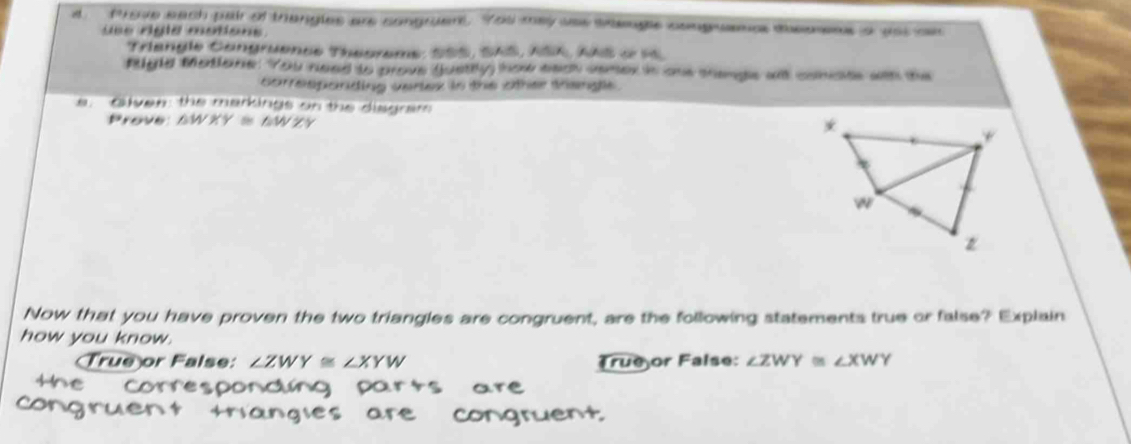 Phove each pair of thangles are congruent. You may uas sengle congwames theomms a ast on
ue rgle motions.
Triangle Cangruence Theoreme: SSS, SAS, ASK, AAS o st
Rigld Matione. You need to prove gusttly how each semer in one thenge al conste wth the
correspanding vertex in the other trengle .
a. Oven: the markings on the disgram
Prove △ WXY≌ △ WZY
Now that you have proven the two triangles are congruent, are the following statements true or false? Explain
how you know.
Dor False: ∠ ZWY≌ ∠ XYW Trueor False: ∠ ZWY≌ ∠ XWY